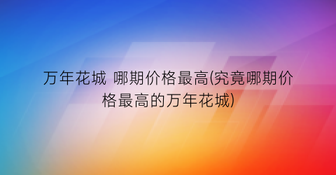 万年花城 哪期价格最高(究竟哪期价格最高的万年花城)